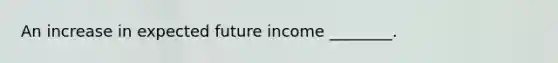 An increase in expected future income ________.