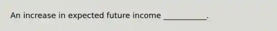 An increase in expected future income ___________.