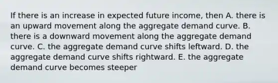 If there is an increase in expected future​ income, then A. there is an upward movement along the aggregate demand curve. B. there is a downward movement along the aggregate demand curve. C. the aggregate demand curve shifts leftward. D. the aggregate demand curve shifts rightward. E. the aggregate demand curve becomes steeper