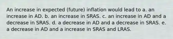 An increase in expected (future) inflation would lead to a. an increase in AD. b. an increase in SRAS. c. an increase in AD and a decrease in SRAS. d. a decrease in AD and a decrease in SRAS. e. a decrease in AD and a increase in SRAS and LRAS.