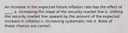 An increase in the expected future inflation rate has the effect of ____. a. increasing the slope of the security market line b. shifting the security market line upward by the amount of the expected increase in inflation c. increasing systematic risk d. None of these choices are correct.