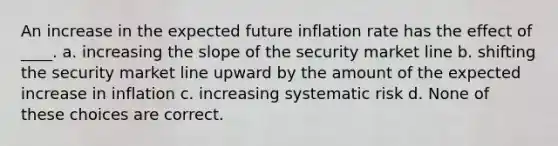 An increase in the expected future inflation rate has the effect of ____. a. increasing the slope of the security market line b. shifting the security market line upward by the amount of the expected increase in inflation c. increasing systematic risk d. None of these choices are correct.