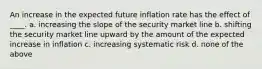 An increase in the expected future inflation rate has the effect of ____. a. increasing the slope of the security market line b. shifting the security market line upward by the amount of the expected increase in inflation c. increasing systematic risk d. none of the above