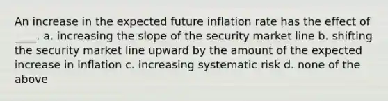 An increase in the expected future inflation rate has the effect of ____. a. increasing the slope of the security market line b. shifting the security market line upward by the amount of the expected increase in inflation c. increasing systematic risk d. none of the above