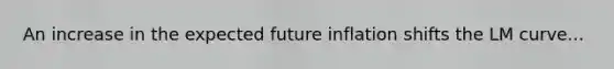 An increase in the expected future inflation shifts the LM curve...