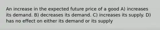 An increase in the expected future price of a good A) increases its demand. B) decreases its demand. C) increases its supply. D) has no effect on either its demand or its supply