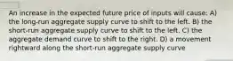 An increase in the expected future price of inputs will cause: A) the long-run aggregate supply curve to shift to the left. B) the short-run aggregate supply curve to shift to the left. C) the aggregate demand curve to shift to the right. D) a movement rightward along the short-run aggregate supply curve