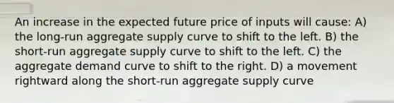 An increase in the expected future price of inputs will cause: A) the long-run aggregate supply curve to shift to the left. B) the short-run aggregate supply curve to shift to the left. C) the aggregate demand curve to shift to the right. D) a movement rightward along the short-run aggregate supply curve