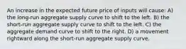 An increase in the expected future price of inputs will cause: A) the long-run aggregate supply curve to shift to the left. B) the short-run aggregate supply curve to shift to the left. C) the aggregate demand curve to shift to the right. D) a movement rightward along the short-run aggregate supply curve.