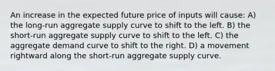 An increase in the expected future price of inputs will cause: A) the long-run aggregate supply curve to shift to the left. B) the short-run aggregate supply curve to shift to the left. C) the aggregate demand curve to shift to the right. D) a movement rightward along the short-run aggregate supply curve.