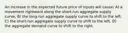 An increase in the expected future price of inputs will cause: A) a movement rightward along the short-run aggregate supply curve. B) the long-run aggregate supply curve to shift to the left. C) the short-run aggregate supply curve to shift to the left. D) the aggregate demand curve to shift to the right.