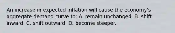 An increase in expected inflation will cause the economy's aggregate demand curve to: A. remain unchanged. B. shift inward. C. shift outward. D. become steeper.