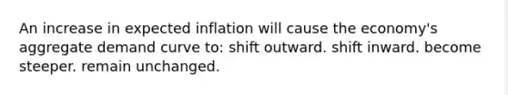 An increase in expected inflation will cause the economy's aggregate demand curve to: shift outward. shift inward. become steeper. remain unchanged.