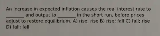 An increase in expected inflation causes the real interest rate to ________ and output to ________ in the short run, before prices adjust to restore equilibrium. A) rise; rise B) rise; fall C) fall; rise D) fall; fall