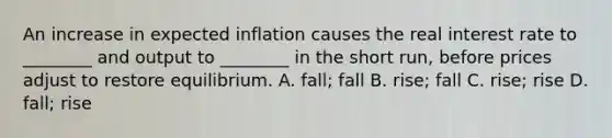 An increase in expected inflation causes the real interest rate to ________ and output to ________ in the short run, before prices adjust to restore equilibrium. A. fall; fall B. rise; fall C. rise; rise D. fall; rise