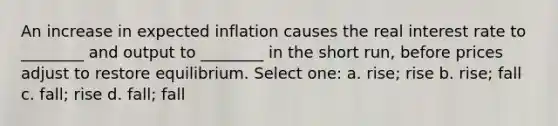 An increase in expected inflation causes the real interest rate to ________ and output to ________ in the short run, before prices adjust to restore equilibrium. Select one: a. rise; rise b. rise; fall c. fall; rise d. fall; fall