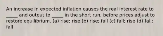 An increase in expected inflation causes the real interest rate to _____ and output to _____ in the short run, before prices adjust to restore equilibrium. (a) rise; rise (b) rise; fall (c) fall; rise (d) fall; fall