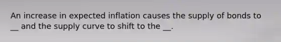 An increase in expected inflation causes the supply of bonds to __ and the supply curve to shift to the __.