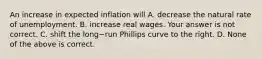 An increase in expected inflation will A. decrease the natural rate of unemployment. B. increase real wages. Your answer is not correct. C. shift the long−run Phillips curve to the right. D. None of the above is correct.