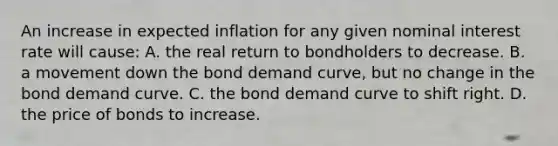 An increase in expected inflation for any given nominal interest rate will cause: A. the real return to bondholders to decrease. B. a movement down the bond demand curve, but no change in the bond demand curve. C. the bond demand curve to shift right. D. the price of bonds to increase.