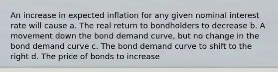 An increase in expected inflation for any given nominal interest rate will cause a. The real return to bondholders to decrease b. A movement down the bond demand curve, but no change in the bond demand curve c. The bond demand curve to shift to the right d. The price of bonds to increase