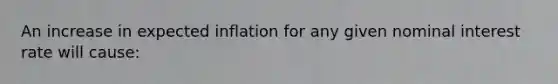 An increase in expected inflation for any given nominal interest rate will cause: