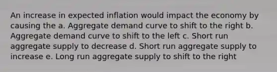 An increase in expected inflation would impact the economy by causing the a. Aggregate demand curve to shift to the right b. Aggregate demand curve to shift to the left c. Short run aggregate supply to decrease d. Short run aggregate supply to increase e. Long run aggregate supply to shift to the right