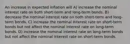 An increase in expected inflation will A) increase the nominal interest rate on both short-term and long-term bonds. B) decrease the nominal interest rate on both short-term and long-term bonds. C) increase the nominal interest rate on short-term bonds but not affect the nominal interest rate on long-term bonds. D) increase the nominal interest rate on long-term bonds but not affect the nominal interest rate on short-term bonds.