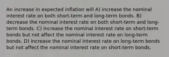 An increase in expected inflation will A) increase the nominal interest rate on both short-term and long-term bonds. B) decrease the nominal interest rate on both short-term and long-term bonds. C) increase the nominal interest rate on short-term bonds but not affect the nominal interest rate on long-term bonds. D) increase the nominal interest rate on long-term bonds but not affect the nominal interest rate on short-term bonds.