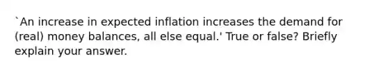 `An increase in expected inflation increases the demand for (real) money balances, all else equal.' True or false? Briefly explain your answer.