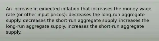 An increase in expected inflation that increases the money wage rate (or other input prices): decreases the long-run aggregate supply. decreases the short-run aggregate supply. increases the long-run aggregate supply. increases the short-run aggregate supply.