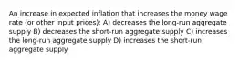 An increase in expected inflation that increases the money wage rate (or other input prices): A) decreases the long-run aggregate supply B) decreases the short-run aggregate supply C) increases the long-run aggregate supply D) increases the short-run aggregate supply