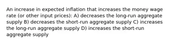 An increase in expected inflation that increases the money wage rate (or other input prices): A) decreases the long-run aggregate supply B) decreases the short-run aggregate supply C) increases the long-run aggregate supply D) increases the short-run aggregate supply