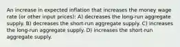 An increase in expected inflation that increases the money wage rate (or other input prices): A) decreases the long-run aggregate supply. B) decreases the short-run aggregate supply. C) increases the long-run aggregate supply. D) increases the short-run aggregate supply.