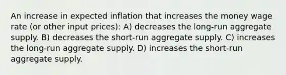 An increase in expected inflation that increases the money wage rate (or other input prices): A) decreases the long-run aggregate supply. B) decreases the short-run aggregate supply. C) increases the long-run aggregate supply. D) increases the short-run aggregate supply.