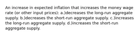 An increase in expected inflation that increases the money wage rate (or other input prices): a.)decreases the long-run aggregate supply. b.)decreases the short-run aggregate supply. c.)increases the long-run aggregate supply. d.)increases the short-run aggregate supply.