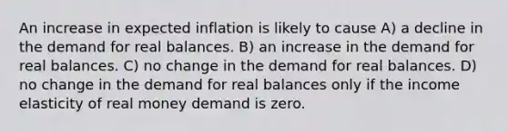 An increase in expected inflation is likely to cause A) a decline in the demand for real balances. B) an increase in the demand for real balances. C) no change in the demand for real balances. D) no change in the demand for real balances only if the income elasticity of real money demand is zero.