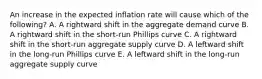 An increase in the expected inflation rate will cause which of the following? A. A rightward shift in the aggregate demand curve B. A rightward shift in the short-run Phillips curve C. A rightward shift in the short-run aggregate supply curve D. A leftward shift in the long-run Phillips curve E. A leftward shift in the long-run aggregate supply curve