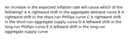 An increase in the expected inflation rate will cause which of the following? A A rightward shift in the aggregate demand curve B A rightward shift in the short-run Phillips curve C A rightward shift in the short-run aggregate supply curve D A leftward shift in the long-run Phillips curve E A leftward shift in the long-run aggregate supply curve