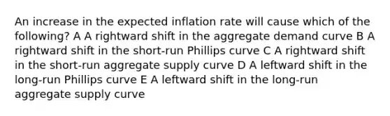 An increase in the expected inflation rate will cause which of the following? A A rightward shift in the aggregate demand curve B A rightward shift in the short-run Phillips curve C A rightward shift in the short-run aggregate supply curve D A leftward shift in the long-run Phillips curve E A leftward shift in the long-run aggregate supply curve