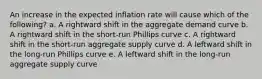 An increase in the expected inflation rate will cause which of the following? a. A rightward shift in the aggregate demand curve b. A rightward shift in the short-run Phillips curve c. A rightward shift in the short-run aggregate supply curve d. A leftward shift in the long-run Phillips curve e. A leftward shift in the long-run aggregate supply curve