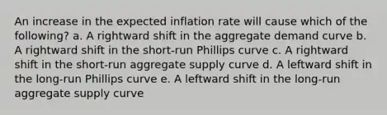 An increase in the expected inflation rate will cause which of the following? a. A rightward shift in the aggregate demand curve b. A rightward shift in the short-run Phillips curve c. A rightward shift in the short-run aggregate supply curve d. A leftward shift in the long-run Phillips curve e. A leftward shift in the long-run aggregate supply curve