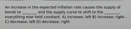 An increase in the expected inflation rate causes the supply of bonds to ________ and the supply curve to shift to the ________, everything else held constant. A) increase; left B) increase; right C) decrease; left D) decrease; right