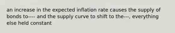 an increase in the expected inflation rate causes the supply of bonds to---- and the supply curve to shift to the---, everything else held constant