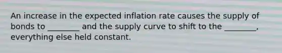 An increase in the expected inflation rate causes the supply of bonds to ________ and the supply curve to shift to the ________, everything else held constant.