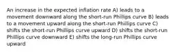 An increase in the expected inflation rate A) leads to a movement downward along the short-run Phillips curve B) leads to a movement upward along the short-run Phillips curve C) shifts the short-run Phillips curve upward D) shifts the short-run Phillips curve downward E) shifts the long-run Phillips curve upward