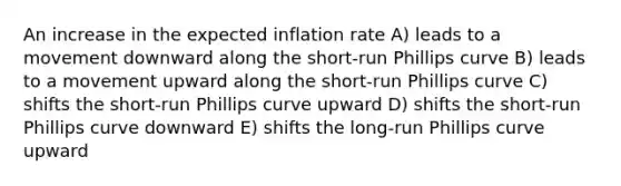 An increase in the expected inflation rate A) leads to a movement downward along the short-run Phillips curve B) leads to a movement upward along the short-run Phillips curve C) shifts the short-run Phillips curve upward D) shifts the short-run Phillips curve downward E) shifts the long-run Phillips curve upward