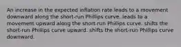 An increase in the expected inflation rate leads to a movement downward along the short-run Phillips curve. leads to a movement upward along the short-run Phillips curve. shifts the short-run Phillips curve upward. shifts the short-run Phillips curve downward.