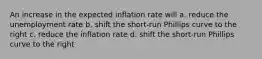 An increase in the expected inflation rate will a. reduce the unemployment rate b. shift the short-run Phillips curve to the right c. reduce the inflation rate d. shift the short-run Phillips curve to the right