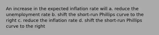 An increase in the expected inflation rate will a. reduce the unemployment rate b. shift the short-run Phillips curve to the right c. reduce the inflation rate d. shift the short-run Phillips curve to the right